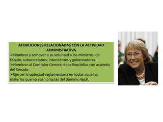 ATRIBUCIONES RELACIONADAS CON LA ACTIVIDAD 
ADMINISTRATIVA 
Nombrar y remover a su voluntad a los ministros de 
Estado, subsecretarios, intendentes y gobernadores. 
Nombrar al Contralor General de la República con acuerdo 
del Senado. 
Ejercer la potestad reglamentaria en todas aquellas 
materias que no sean propias del dominio legal. 
 