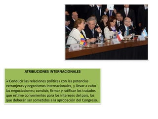 ATRIBUCIONES INTERNACIONALES 
Conducir las relaciones políticas con las potencias 
extranjeras y organismos internacionales, y llevar a cabo 
las negociaciones; concluir, firmar y ratificar los tratados 
que estime convenientes para los intereses del país, los 
que deberán ser sometidos a la aprobación del Congreso. 
 