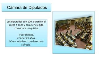 Cámara de Diputados 
Los diputados son 120, duran en el 
cargo 4 años y para ser elegido 
como tal es requisito 
Ser chileno. 
Tener 21 años. 
Ser ciudadano con derecho a 
sufragio. 
 