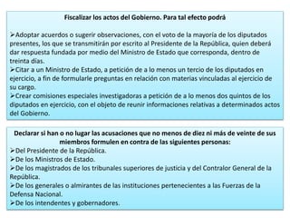 Fiscalizar los actos del Gobierno. Para tal efecto podrá 
Adoptar acuerdos o sugerir observaciones, con el voto de la mayoría de los diputados 
presentes, los que se transmitirán por escrito al Presidente de la República, quien deberá 
dar respuesta fundada por medio del Ministro de Estado que corresponda, dentro de 
treinta días. 
Citar a un Ministro de Estado, a petición de a lo menos un tercio de los diputados en 
ejercicio, a fin de formularle preguntas en relación con materias vinculadas al ejercicio de 
su cargo. 
Crear comisiones especiales investigadoras a petición de a lo menos dos quintos de los 
diputados en ejercicio, con el objeto de reunir informaciones relativas a determinados actos 
del Gobierno. 
Declarar si han o no lugar las acusaciones que no menos de diez ni más de veinte de sus 
miembros formulen en contra de las siguientes personas: 
Del Presidente de la República. 
De los Ministros de Estado. 
De los magistrados de los tribunales superiores de justicia y del Contralor General de la 
República. 
De los generales o almirantes de las instituciones pertenecientes a las Fuerzas de la 
Defensa Nacional. 
De los intendentes y gobernadores. 
35 
 