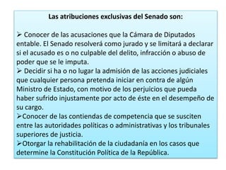 Las atribuciones exclusivas del Senado son: 
 Conocer de las acusaciones que la Cámara de Diputados 
entable. El Senado resolverá como jurado y se limitará a declarar 
si el acusado es o no culpable del delito, infracción o abuso de 
poder que se le imputa. 
 Decidir si ha o no lugar la admisión de las acciones judiciales 
que cualquier persona pretenda iniciar en contra de algún 
Ministro de Estado, con motivo de los perjuicios que pueda 
haber sufrido injustamente por acto de éste en el desempeño de 
su cargo. 
Conocer de las contiendas de competencia que se susciten 
entre las autoridades políticas o administrativas y los tribunales 
superiores de justicia. 
Otorgar la rehabilitación de la ciudadanía en los casos que 
determine la Constitución Política de la República. 
 