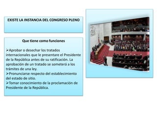 EXISTE LA INSTANCIA DEL CONGRESO PLENO 
Que tiene como funciones 
Aprobar o desechar los tratados 
internacionales que le presentare el Presidente 
de la República antes de su ratificación. La 
aprobación de un tratado se someterá a los 
trámites de una ley. 
Pronunciarse respecto del establecimiento 
del estado de sitio. 
Tomar conocimiento de la proclamación de 
Presidente de la República. 
 