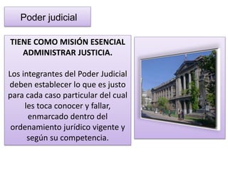 Poder judicial 
TIENE COMO MISIÓN ESENCIAL 
ADMINISTRAR JUSTICIA. 
Los integrantes del Poder Judicial 
deben establecer lo que es justo 
para cada caso particular del cual 
les toca conocer y fallar, 
enmarcado dentro del 
ordenamiento jurídico vigente y 
según su competencia. 
 