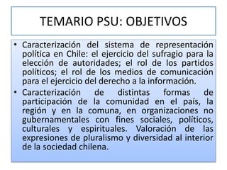 TEMARIO PSU: OBJETIVOS 
• Caracterización del sistema de representación 
política en Chile: el ejercicio del sufragio para la 
elección de autoridades; el rol de los partidos 
políticos; el rol de los medios de comunicación 
para el ejercicio del derecho a la información. 
• Caracterización de distintas formas de 
participación de la comunidad en el país, la 
región y en la comuna, en organizaciones no 
gubernamentales con fines sociales, políticos, 
culturales y espirituales. Valoración de las 
expresiones de pluralismo y diversidad al interior 
de la sociedad chilena. 
 