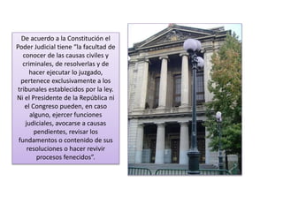 De acuerdo a la Constitución el 
Poder Judicial tiene “la facultad de 
conocer de las causas civiles y 
criminales, de resolverlas y de 
hacer ejecutar lo juzgado, 
pertenece exclusivamente a los 
tribunales establecidos por la ley. 
Ni el Presidente de la República ni 
el Congreso pueden, en caso 
alguno, ejercer funciones 
judiciales, avocarse a causas 
pendientes, revisar los 
fundamentos o contenido de sus 
resoluciones o hacer revivir 
procesos fenecidos”. 
 