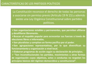 CARACTERÍSTICAS DE LOS PARTIDOS POLÍTICOS 
La Constitución reconoce el derecho de todas las personas 
a asociarse sin permiso previo (Artículo 19 N 15) y además 
existe una Ley Orgánica Constitucional sobre partidos 
políticos. 
Son organizaciones estables y permanentes, que permiten afiliarse 
y desafiliarse libremente. 
Buscan el respaldo popular para acrecentar sus fuerzas a través de 
elecciones libres e informadas. 
Son pluralistas y compiten en forma pacífica por el poder. 
Son agrupaciones representativas, por lo que diversifican su 
funcionamiento y organización a nivel local. 
Elaboran programas de acción según su declaración de principios. 
 “Son inconstitucionales los partidos, movimientos u otras formas 
de organización cuyos objetivos, actos o conductas no respeten los 
principios básicos del régimen democrático y constitucional”. 
 