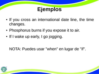 Ejemplos 
● If you cross an international date line, the time 
changes. 
● Phosphorus burns if you expose it to air. 
● If I wake up early, I go jogging. 
NOTA: Puedes usar "when" en lugar de "if". 
 