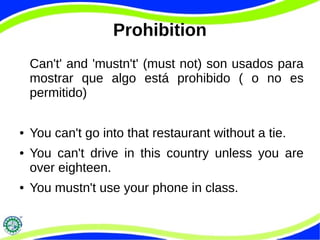 Prohibition 
Can't' and 'mustn't' (must not) son usados para 
mostrar que algo está prohibido ( o no es 
permitido) 
● You can't go into that restaurant without a tie. 
● You can't drive in this country unless you are 
over eighteen. 
● You mustn't use your phone in class. 
 