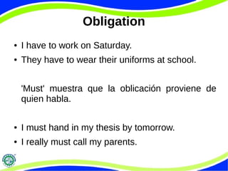 Obligation 
● I have to work on Saturday. 
● They have to wear their uniforms at school. 
'Must' muestra que la oblicación proviene de 
quien habla. 
● I must hand in my thesis by tomorrow. 
● I really must call my parents. 
 