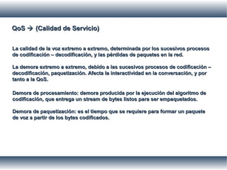QoSQoS  (Calidad de Servicio)(Calidad de Servicio)
La calidad de la voz extremo a extremo, determinada por los sucesivos procesosLa calidad de la voz extremo a extremo, determinada por los sucesivos procesos
de codificación – decodificación, y las pérdidas de paquetes en la red.de codificación – decodificación, y las pérdidas de paquetes en la red.
La demora extremo a extremo, debido a las sucesivos procesos de codificación –La demora extremo a extremo, debido a las sucesivos procesos de codificación –
decodificación, paquetización. Afecta la interactividad en la conversación, y pordecodificación, paquetización. Afecta la interactividad en la conversación, y por
tanto a la QoS.tanto a la QoS.
Demora de procesamiento: demora producida por la ejecución del algoritmo deDemora de procesamiento: demora producida por la ejecución del algoritmo de
codificación, que entrega un stream de bytes listos para ser empaquetados.codificación, que entrega un stream de bytes listos para ser empaquetados.
Demora de paquetización: es el tiempo que se requiere para formar un paqueteDemora de paquetización: es el tiempo que se requiere para formar un paquete
de voz a partir de los bytes codificados.de voz a partir de los bytes codificados.
 