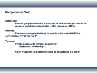 Componentes VoIpComponentes VoIp
GatekeeperGatekeeper
Entidad que proporciona la traducción de direcciones y el control deEntidad que proporciona la traducción de direcciones y el control de
acceso a la red de los terminales H.323, gateways y MCUsacceso a la red de los terminales H.323, gateways y MCUs
GatewayGateway
Elemento encargado de hacer de puente entre la red telefónicaElemento encargado de hacer de puente entre la red telefónica
convencional (RTB) y la red IP.convencional (RTB) y la red IP.
TerminalTerminal
IP: Son capaces de entregar paquetes IPIP: Son capaces de entregar paquetes IP
Teléfono IP, NetMeeting…Teléfono IP, NetMeeting…
No IP: Necesitan un adaptador antes de conectarlos a la red IPNo IP: Necesitan un adaptador antes de conectarlos a la red IP
 