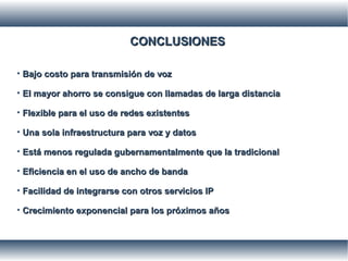 CONCLUSIONESCONCLUSIONES
• Bajo costo para transmisión de vozBajo costo para transmisión de voz
• El mayor ahorro se consigue con llamadas de larga distanciaEl mayor ahorro se consigue con llamadas de larga distancia
• Flexible para el uso de redes existentesFlexible para el uso de redes existentes
• Una sola infraestructura para voz y datosUna sola infraestructura para voz y datos
• Está menos regulada gubernamentalmente que la tradicionalEstá menos regulada gubernamentalmente que la tradicional
• Eficiencia en el uso de ancho de bandaEficiencia en el uso de ancho de banda
• Facilidad de integrarse con otros servicios IPFacilidad de integrarse con otros servicios IP
• Crecimiento exponencial para los próximos añosCrecimiento exponencial para los próximos años
 
