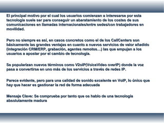 El principal motivo por el cual los usuarios comienzan a interesarse por estaEl principal motivo por el cual los usuarios comienzan a interesarse por esta
tecnología suele ser para conseguir un abaratamiento de los costes de sustecnología suele ser para conseguir un abaratamiento de los costes de sus
comunicaciones en llamadas internacionales/entre sedes/con trabajadores encomunicaciones en llamadas internacionales/entre sedes/con trabajadores en
movilidad.movilidad.
Pero no siempre es así, en casos concretos como el de los CallCenters sonPero no siempre es así, en casos concretos como el de los CallCenters son
básicamente las grandes ventajas en cuanto a nuevos servicios de valor añadidobásicamente las grandes ventajas en cuanto a nuevos servicios de valor añadido
(integración CRM/ERP, grabación, agentes remotos…) las que empujan a los(integración CRM/ERP, grabación, agentes remotos…) las que empujan a los
usuarios a apostar por el cambio de tecnología.usuarios a apostar por el cambio de tecnología.
Se popularizan nuevos términos como V2oIP(VoiceVideo overIP) donde la vozSe popularizan nuevos términos como V2oIP(VoiceVideo overIP) donde la voz
pasa a convertirse en uno más de los servicios a través de redes IP.pasa a convertirse en uno más de los servicios a través de redes IP.
Parece evidente, pero para una calidad de sonido excelente en VoIP, lo único queParece evidente, pero para una calidad de sonido excelente en VoIP, lo único que
hay que hacer es gestionar la red de forma adecuadahay que hacer es gestionar la red de forma adecuada
Mensaje Clave: Se comprueba por tanto que os hablo de una tecnologíaMensaje Clave: Se comprueba por tanto que os hablo de una tecnología
absolutamente maduraabsolutamente madura
 