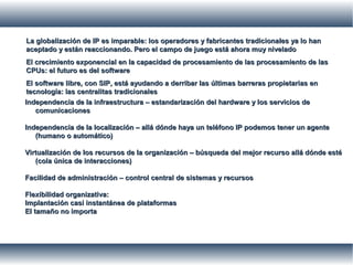 La globalización de IP es imparable: los operadores y fabricantes tradicionales ya lo hanLa globalización de IP es imparable: los operadores y fabricantes tradicionales ya lo han
aceptado y están reaccionando. Pero el campo de juego está ahora muy niveladoaceptado y están reaccionando. Pero el campo de juego está ahora muy nivelado
El crecimiento exponencial en la capacidad de procesamiento de las procesamiento de lasEl crecimiento exponencial en la capacidad de procesamiento de las procesamiento de las
CPUs: el futuro es del softwareCPUs: el futuro es del software
El software libre, con SIP, está ayudando a derribar las últimas barreras propietarias enEl software libre, con SIP, está ayudando a derribar las últimas barreras propietarias en
tecnología: las centralitas tradicionalestecnología: las centralitas tradicionales
Independencia de la infraestructura – estandarización del hardware y los servicios deIndependencia de la infraestructura – estandarización del hardware y los servicios de
comunicacionescomunicaciones
Independencia de la localización – allá dónde haya un teléfono IP podemos tener un agenteIndependencia de la localización – allá dónde haya un teléfono IP podemos tener un agente
(humano o automático)(humano o automático)
Virtualización de los recursos de la organización – búsqueda del mejor recurso allá dónde estéVirtualización de los recursos de la organización – búsqueda del mejor recurso allá dónde esté
(cola única de interacciones)(cola única de interacciones)
Facilidad de administración – control central de sistemas y recursosFacilidad de administración – control central de sistemas y recursos
Flexibilidad organizativa:Flexibilidad organizativa:
Implantación casi instantánea de plataformasImplantación casi instantánea de plataformas
El tamaño no importaEl tamaño no importa
 