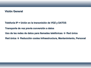 Visión GeneralVisión General
Telefonía IP = Unión en la transmisión de VOZ y DATOSTelefonía IP = Unión en la transmisión de VOZ y DATOS
Transporte de voz previa conversión a datosTransporte de voz previa conversión a datos
Uso de las redes de datos para llamadas telefónicasUso de las redes de datos para llamadas telefónicas  Red únicaRed única
Red únicaRed única  Reducción costes Infraestructura, Mantenimiento, PersonalReducción costes Infraestructura, Mantenimiento, Personal
 