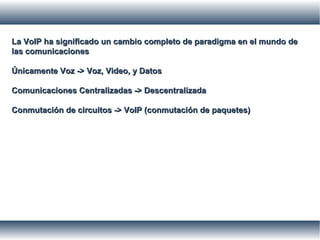 La VoIP ha significado un cambio completo de paradigma en el mundo deLa VoIP ha significado un cambio completo de paradigma en el mundo de
las comunicacioneslas comunicaciones
Únicamente Voz -> Voz, Video, y DatosÚnicamente Voz -> Voz, Video, y Datos
Comunicaciones Centralizadas -> DescentralizadaComunicaciones Centralizadas -> Descentralizada
Conmutación de circuitos -> VoIP (conmutación de paquetes)Conmutación de circuitos -> VoIP (conmutación de paquetes)
 
