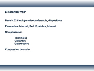 El estándar VoIPEl estándar VoIP
Base H.323 incluye videoconferencia, dispositivosBase H.323 incluye videoconferencia, dispositivos
Escenarios: Internet, Red IP pública, IntranetEscenarios: Internet, Red IP pública, Intranet
Componentes:Componentes:
TerminalesTerminales
GatewaysGateways
GatekeepersGatekeepers
Compresión de audioCompresión de audio
 