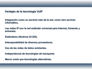 Ventajas de la tecnología VoIPVentajas de la tecnología VoIP
Integración como un servicio más de la red, como otro servicioIntegración como un servicio más de la red, como otro servicio
informático.informático.
Las redes IP son la red estándar universal para Internet, Intranets yLas redes IP son la red estándar universal para Internet, Intranets y
extranets.extranets.
Estándares efectivos (H.323).Estándares efectivos (H.323).
Interoperabilidad de diversos proveedores.Interoperabilidad de diversos proveedores.
Uso de las redes de datos existentes.Uso de las redes de datos existentes.
Independencia de tecnologías de transporte.Independencia de tecnologías de transporte.
Menor coste que tecnologías alternativas.Menor coste que tecnologías alternativas.
 