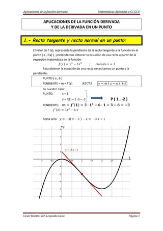 Aplicaciones de la función derivada Matemáticas Aplicadas a CC SS II
César Martín- IES Leopoldo Cano Página 1
APLICACIONES DE LA FUNCIÓN DERIVADA
Y DE LA DERIVADA EN UN PUNTO
1.- Recta tangente y recta normal en un punto:
El valor de f´(a), representa la pendiente de la recta tangente a la función en el
punto ( a , f(a) ) ; pretendemos obtener la ecuación de esa recta a partir de la
expresión matemática de la función.
3 ; 1
Para obtener la ecuación de una recta necesitamos un punto y la
pendiente:
PUNTO ( a , b )
PENDIENTE = m = f´(a)
En nuestro caso:
PUNTO: x = 1
y = f(1) = 1 -3 = -2 P ( 1 , -2 )
PENDIENTE: ´ ! "
# ! #
´ 3 6
Recta será 3 1 2 3 1
 