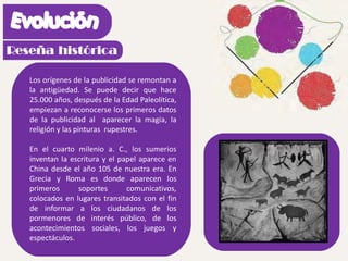 Los orígenes de la publicidad se remontan a
la antigüedad. Se puede decir que hace
25.000 años, después de la Edad Paleolítica,
empiezan a reconocerse los primeros datos
de la publicidad al aparecer la magia, la
religión y las pinturas rupestres.
En el cuarto milenio a. C., los sumerios
inventan la escritura y el papel aparece en
China desde el año 105 de nuestra era. En
Grecia y Roma es donde aparecen los
primeros soportes comunicativos,
colocados en lugares transitados con el fin
de informar a los ciudadanos de los
pormenores de interés público, de los
acontecimientos sociales, los juegos y
espectáculos.
 