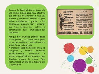Durante la Edad Media se desarrolló
una técnica simple pero muy efectiva,
que consistía en anunciar a viva voz
eventos y productos debido al gran
índice analfabetismo, gracias a los
pregoneros, quienes eran personas
que leían noticias en público, o
comerciantes que anunciaban sus
productos.
Aunque hay anuncios gráficos desde
la antigüedad, la publicidad impresa
no se desarrolló en realidad hasta la
aparición de la imprenta.
A finales del siglo XIX nace el cine y la
fotografía y muchas empresas
estadounidenses empezaron a
vender sus productos en envases que
llevaban impresa la marca. Este
hecho marcó un hito en la historia de
la publicidad.
 