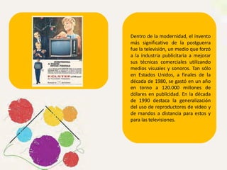 Dentro de la modernidad, el invento
más significativo de la postguerra
fue la televisión, un medio que forzó
a la industria publicitaria a mejorar
sus técnicas comerciales utilizando
medios visuales y sonoros. Tan sólo
en Estados Unidos, a finales de la
década de 1980, se gastó en un año
en torno a 120.000 millones de
dólares en publicidad. En la década
de 1990 destaca la generalización
del uso de reproductores de video y
de mandos a distancia para estos y
para las televisiones.
 