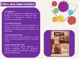 •El capitalismo
El capitalismo garantiza la competencia por
recursos de capital en un entorno de libre
mercado. La herramienta utilizada para
estimular es la publicidad.
•La revolución industrial
Viene la industrialización y se crea la idea de la
creación de mercados. Crece la necesidad de
estimular más fehacientemente (necesidad de
publicidad).
•Preindustrial (antes 1800)
Salen los primeros avisos publicitarios en 1704
donde se ofrecía recompensa por una mercancía
hurtada.
•Industrialización 1800 a 1875
Aparece el primer agente publicitario en
Filadelfia trabajando para los periódicos
solicitando pedidos de publicidad y cobrando el
pago de los anunciantes.
 