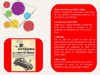•Época de PT Barnum (1875 a 1918)
Nace el concepto de consumidor como estilo
de vida, aparece la publicidad moderna y se
convierte en una industria.
•Los años 20, 1918 al 1920
Luego de la I Guerra Mundial la publicidad
toma fama, fortuna y prestigio, el ser
publicista se comparaba con el ser actor o
actriz.
•1929-1941
Con la caída de la bolsa se creía que la
publicidad era la gran responsable de esto, así
que se volvió más dura y seria. Las agencias
publicitaban sus productos en base a la
valorización del dinero invertido, los anuncios
tenían alto grado de cotidianeidad trágica y
humor negro.
•1941 a 1960
Inicio de la II Guerra Mundial, por lo que la
publicidad se centra en los mensajes
patrióticos y que la mujer salga a trabajar.
 