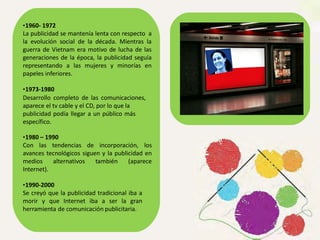 •1960- 1972
La publicidad se mantenía lenta con respecto a
la evolución social de la década. Mientras la
guerra de Vietnam era motivo de lucha de las
generaciones de la época, la publicidad seguía
representando a las mujeres y minorías en
papeles inferiores.
•1973-1980
Desarrollo completo de las comunicaciones,
aparece el tv cable y el CD, por lo que la
publicidad podía llegar a un público más
específico.
•1980 – 1990
Con las tendencias de incorporación, los
avances tecnológicos siguen y la publicidad en
medios alternativos también (aparece
Internet).
•1990-2000
Se creyó que la publicidad tradicional iba a
morir y que Internet iba a ser la gran
herramienta de comunicación publicitaria.
 