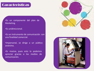 •Es un componente del plan de
Marketing.
•Es unidireccional.
•Es un instrumento de comunicación con
una finalidad comercial.
•Impersonal, se dirige a un público
anónimo.
•Es masiva, pues esto lo podemos
apreciar gracias a los medios de
comunicación.
 