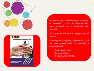 •El emisor está identificado y controla
el mensaje, con un fin determinado
para persuadir en la conducta del
receptor.
•La inserción del aviso es pagada por el
emisor.
•Va dirigido a un grupo objetivo, el cual
ha sido seleccionado de acuerdo a
características:
•Socioeconómicas.
•Demográficas.
•De comportamiento.
 