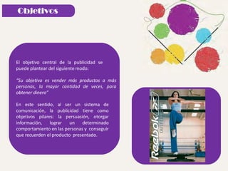 El objetivo central de la publicidad se
puede plantear del siguiente modo:
“Su objetivo es vender más productos a más
personas, la mayor cantidad de veces, para
obtener dinero”
En este sentido, al ser un sistema de
comunicación, la publicidad tiene como
objetivos pilares: la persuasión, otorgar
información, lograr un determinado
comportamiento en las personas y conseguir
que recuerden el producto presentado.
 