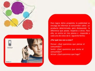 Para lograr dicho propósito, la publicidad se
encarga de informar al consumidor sobre un
producto determinado, pero destacando la
diferencia que posee, respecto a otros. Para
ello, se centra en tres planos y responde a
cada uno de estos de la siguiente forma:
¿Por qué nos van a creer?
Pensar: ¿Qué queremos que piense el
consumidor?
Sentir: ¿Qué queremos que sienta el
consumidor?
Actuar: ¿Qué queremos que haga?
 