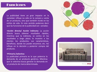La publicidad tiene un gran impacto en la
sociedad, influye no sólo en la compra y venta
de un producto, sino que también incide en los
estilos de vida. En este sentido podemos decir
que las funciones de la publicidad son variadas:
•Acción directa/ Acción indirecta: La acción
directa busca obtener resultados rápidos,
mientras que la indirecta, se centra en los
resultados a largo plazo; le muestra a los
clientes los productos, sus características,
beneficios, donde los puede encontrar, etc. Así
influye en la decisión y posterior compra del
producto.
•Primaria /selectiva:
La publicidad primaria es la que potencia la
demanda de un producto genérico. Mientras
que la selectiva busca generar la demanda en
un producto de marca determinada.
 