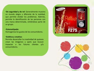 •De seguridad y de rol: Generalmente muestra
un mundo alegre y diferente de la realidad,
que permite olvidar los problemas. Además,
permite la identificación de las personas con
una marca determinada, sintiéndose parte de
un grupo.
•Estereotipada:
Homogeniza los gustos de los consumidores.
•Estética y creativa:
Permite desarrollar la creatividad de quienes
crean las imágenes y spots que buscan
impactar a los futuros clientes y/o
consumidores.
 