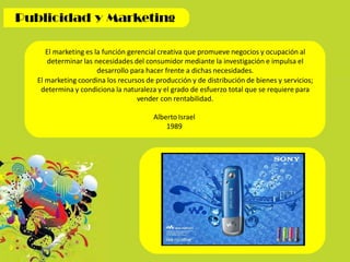El marketing es la función gerencial creativa que promueve negocios y ocupación al
determinar las necesidades del consumidor mediante la investigación e impulsa el
desarrollo para hacer frente a dichas necesidades.
El marketing coordina los recursos de producción y de distribución de bienes y servicios;
determina y condiciona la naturaleza y el grado de esfuerzo total que se requiere para
vender con rentabilidad.
Alberto Israel
1989
 