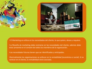 • El Marketing se enfoca en las necesidades del cliente, lo que quiere, desea y requiere.
•La filosofía de marketing debe centrarse en las necesidades del cliente, además debe
estar presente en el corazón de todos los miembros de la organización.
•Las necesidades futuras tienen que ser identificadas y anticipadas.
•Normalmente las organizaciones se enfocan en la rentabilidad (económica o social). Si se
centran en el cliente, la rentabilidad viene asociada.
 