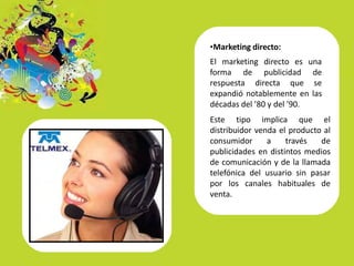 •Marketing directo:
El marketing directo es una
forma de publicidad de
respuesta directa que se
expandió notablemente en las
décadas del ’80 y del ’90.
Este tipo implica que el
distribuidor venda el producto al
consumidor a través de
publicidades en distintos medios
de comunicación y de la llamada
telefónica del usuario sin pasar
por los canales habituales de
venta.
 