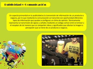 Un aspecto primordial en la publicidad es la transmisión de información de un producto o
negocio, por lo que mediante la comunicación se transmite con oportunidad diferentes
tipos de información que ayudan a configurar un clima de opinión. Técnicamente
representa la transmisión de signos y señales mediante un código común entre el emisor y
el receptor de tal manera que se comparten ideas y significados que afectan la imagen o
percepción que se tiene de un producto o negocio.
 