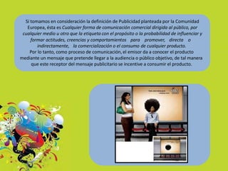 Si tomamos en consideración la definición de Publicidad planteada por la Comunidad
Europea, ésta es Cualquier forma de comunicación comercial dirigida al público, por
cualquier medio u otro que la etiqueta con el propósito o la probabilidad de influenciar y
formar actitudes, creencias y comportamientos para promover, directa o
indirectamente, la comercialización o el consumo de cualquier producto.
Por lo tanto, como proceso de comunicación, el emisor da a conocer el producto
mediante un mensaje que pretende llegar a la audiencia o público objetivo, de tal manera
que este receptor del mensaje publicitario se incentive a consumir el producto.
 