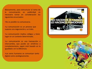 Básicamente, para estructurar el tema de
la comunicación en publicidad es
necesario tomar en consideración los
siguientes enunciados:
•No es posible no comunicarse.
•La comunicación es un proceso que
supone una negociación y un trato.
•La comunicación implica códigos y tiene
lugar en un contexto determinado.
•La comunicación es una transacción o
intercambio, que puede ser simétrico o
complementario, según esté basado en la
igualdad o en la diferencia.
•Los seres humanos se comunican tanto
digital como analógicamente.
 