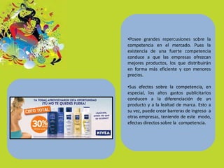 •Posee grandes repercusiones sobre la
competencia en el mercado. Pues la
existencia de una fuerte competencia
conduce a que las empresas ofrezcan
mejores productos, los que distribuirán
en forma más eficiente y con menores
precios.
•Sus efectos sobre la competencia, en
especial, los altos gastos publicitarios
conducen a la diferenciación de un
producto y a la lealtad de marca. Esto a
su vez, puede crear barreras de ingreso a
otras empresas, teniendo de este modo,
efectos directos sobre la competencia.
 