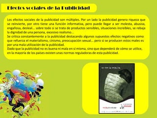 Los efectos sociales de la publicidad son múltiples. Por un lado la publicidad genera riqueza que
se reinvierte, por otro tiene una función informativa, pero puede llegar a ser molesta, abusiva,
engañosa, desleal... sobre todo si se trata de productos sensibles, situaciones increíbles, se rebaja
la dignidad de una persona, excesivo realismo...
Se critica constantemente a la publicidad destacando algunos supuestos efectos negativos como
que refuerza el materialismo, cinismo, preocupación sexual... pero si se producen estos males es
por una mala utilización de la publicidad.
Dado que la publicidad no es buena ni mala en sí misma, sino que dependerá de cómo se utilice,
en la mayoría de los países existen unas normas reguladoras de esta publicidad.
 