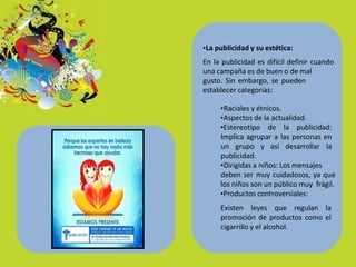 •La publicidad y su estética:
En la publicidad es difícil definir cuando
una campaña es de buen o de mal
gusto. Sin embargo, se pueden
establecer categorías:
•Raciales y étnicos.
•Aspectos de la actualidad.
•Estereotipo de la publicidad:
Implica agrupar a las personas en
un grupo y así desarrollar la
publicidad.
•Dirigidas a niños: Los mensajes
deben ser muy cuidadosos, ya que
los niños son un público muy frágil.
•Productos controversiales:
Existen leyes que regulan la
promoción de productos como el
cigarrillo y el alcohol.
 