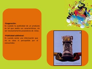 •Exageración:
Es cuando la publicidad de un producto
es tal que exalta sus características, sin
ser necesariamente poseedoras de éstas.
•Publicidad subliminal:
Es cuando existe una información que
no es clara ni perceptible por el
consumidor.
 