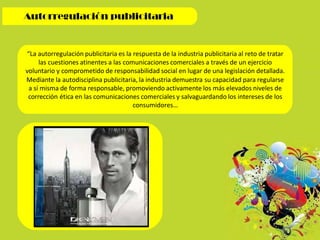 “La autorregulación publicitaria es la respuesta de la industria publicitaria al reto de tratar
las cuestiones atinentes a las comunicaciones comerciales a través de un ejercicio
voluntario y comprometido de responsabilidad social en lugar de una legislación detallada.
Mediante la autodisciplina publicitaria, la industria demuestra su capacidad para regularse
a sí misma de forma responsable, promoviendo activamente los más elevados niveles de
corrección ética en las comunicaciones comerciales y salvaguardando los intereses de los
consumidores…
 