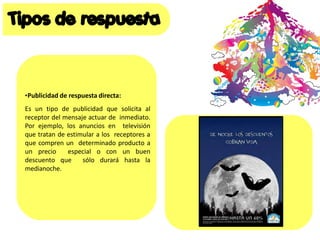 •Publicidad de respuesta directa:
Es un tipo de publicidad que solicita al
receptor del mensaje actuar de inmediato.
Por ejemplo, los anuncios en televisión
que tratan de estimular a los receptores a
que compren un determinado producto a
un precio especial o con un buen
descuento que sólo durará hasta la
medianoche.
 
