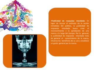 •Publicidad de respuesta retardada: En
lugar de buscar el estímulo de la acción
inmediata del público, la publicidad de
respuesta retardada busca crear el
reconocimiento y la aprobación de una
marca a lo largo del tiempo. Por lo general,
la publicidad de respuesta retardada trata
de generar el conocimiento de la marca,
refuerza los beneficios de su uso y establece
un gusto general por la marca.
 