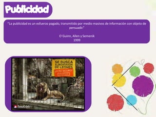 “La publicidad es un esfuerzo pagado, transmitido por medio masivos de información con objeto de
persuadir.”
O´Guinn, Allen y Semenik
1999
 