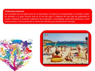 •Publicidad subliminal:
Son mensajes que se captan pero no se descubren. Su alcance es insospechado, es invisible a todos
los sentidos y su gran recurso está en el uso del sexo. El objetivo de este tipo de publicidad es
vender mediante la atracción subliminal de la atención a necesidades reprimidas existentes a nivel
subconsciente o inconsciente de la mente del individuo que percibe dicho mensaje.
 